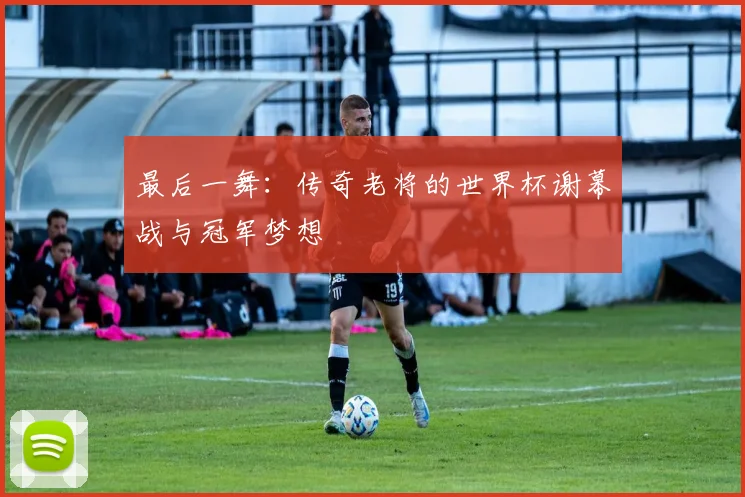 最后一舞：传奇老将的世界杯谢幕战与冠军梦想
