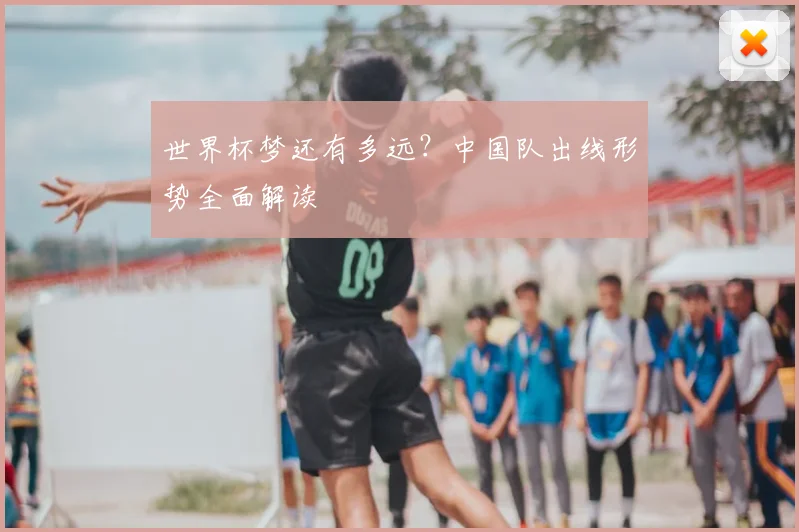 世界杯梦还有多远？中国队出线形势全面解读