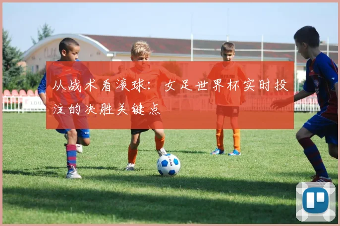 从战术看滚球:女足世界杯实时投注的决胜关键点