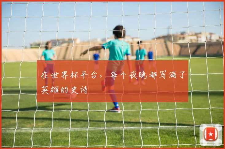 在世界杯平台，每个夜晚都写满了英雄的史诗