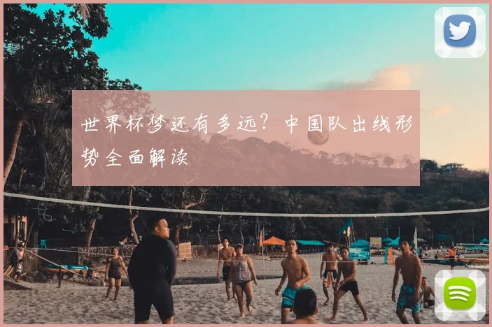 世界杯梦还有多远？中国队出线形势全面解读