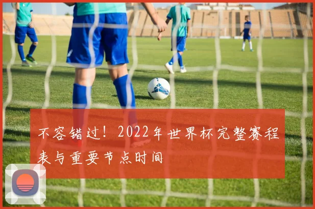 不容错过!2022年世界杯完整赛程表与重要节点时间