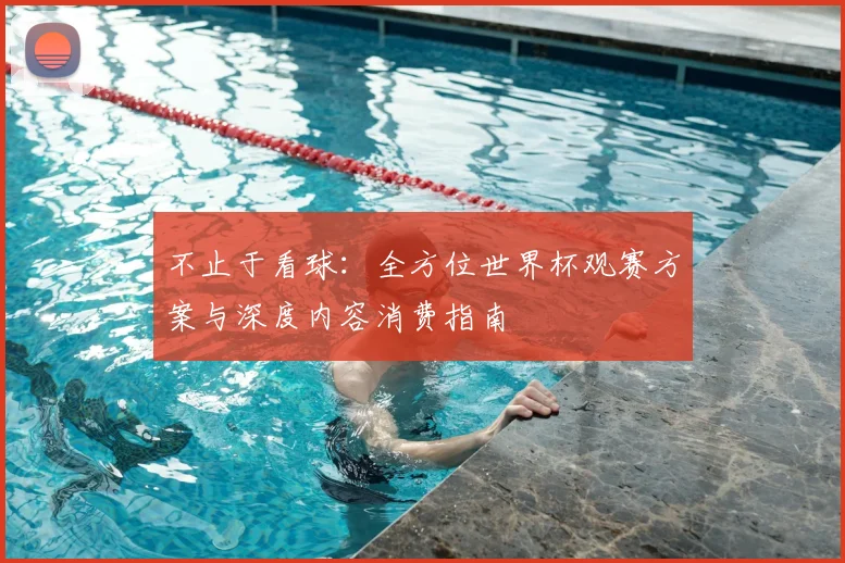 不止于看球:全方位世界杯观赛方案与深度内容消费指南