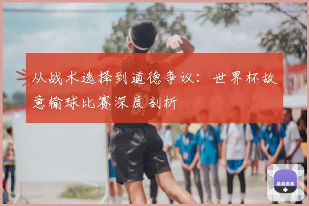 从战术选择到道德争议：世界杯故意输球比赛深度剖析