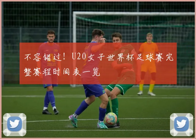 不容错过!U20女子世界杯足球赛完整赛程时间表一览