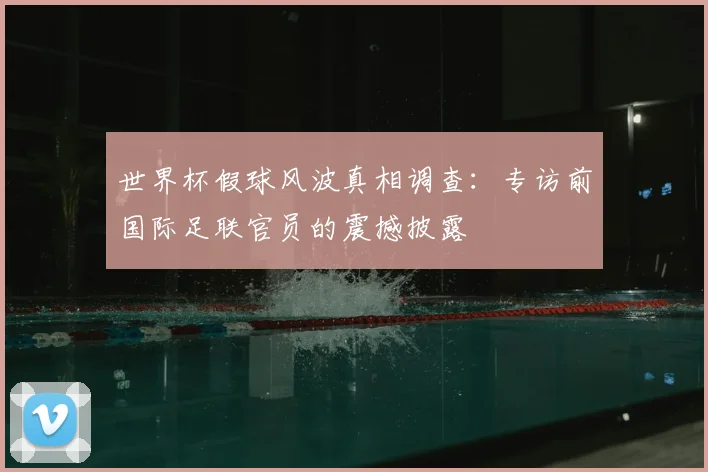 世界杯假球风波真相调查:专访前国际足联官员的震撼披露