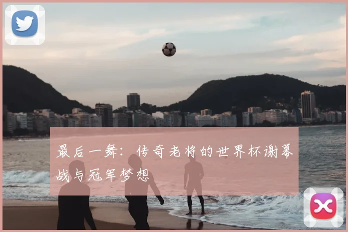 最后一舞：传奇老将的世界杯谢幕战与冠军梦想