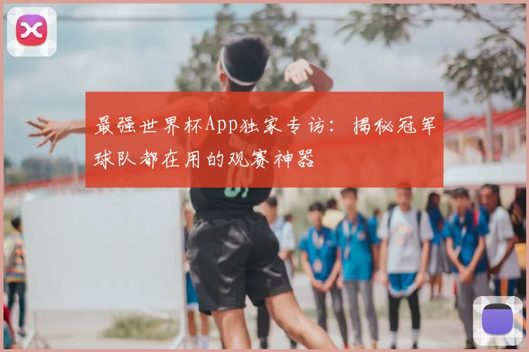 最强世界杯App独家专访：揭秘冠军球队都在用的观赛神器